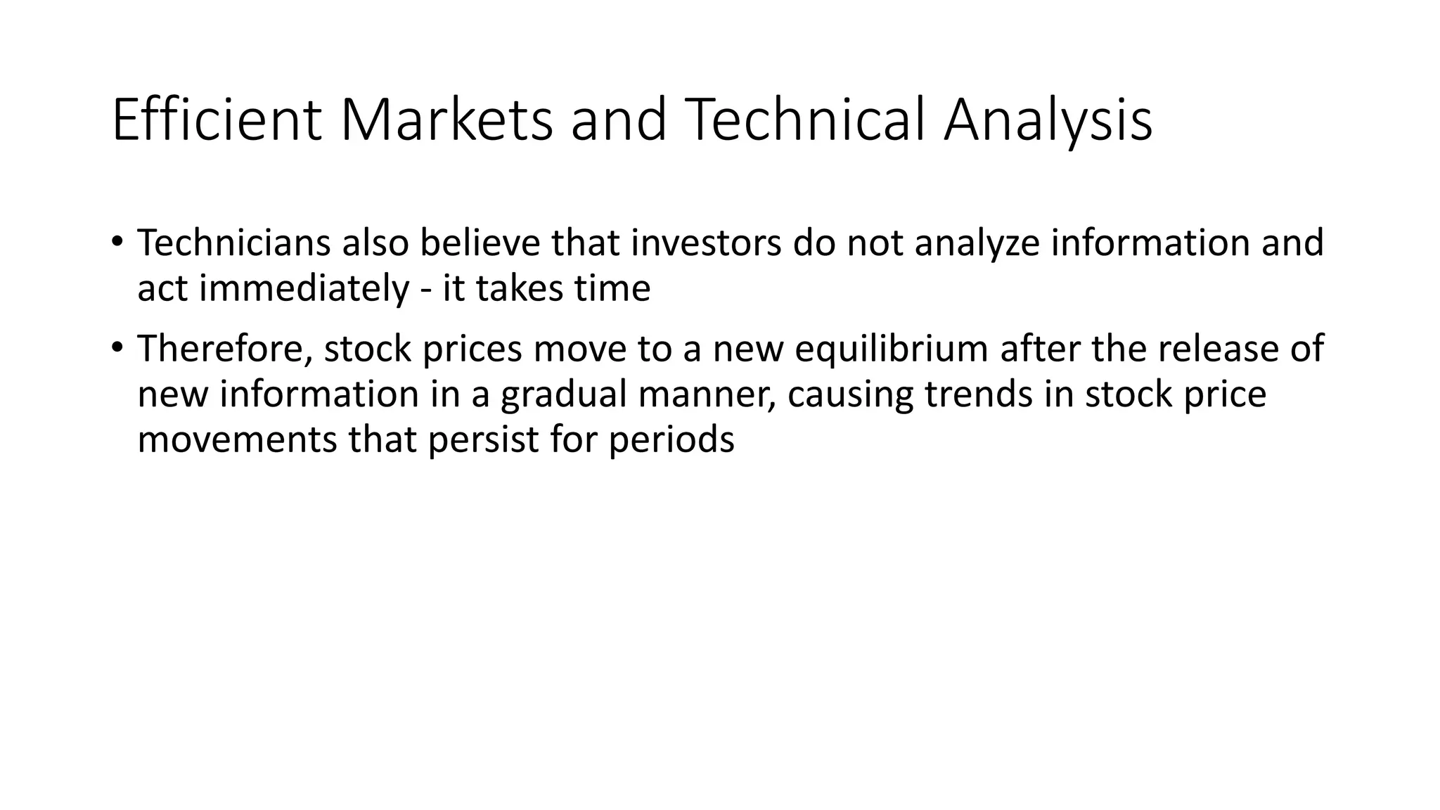 Efficient Markets and Technical Analysis
• Technicians also believe that investors do not analyze information and
act immediately - it takes time
• Therefore, stock prices move to a new equilibrium after the release of
new information in a gradual manner, causing trends in stock price
movements that persist for periods
 