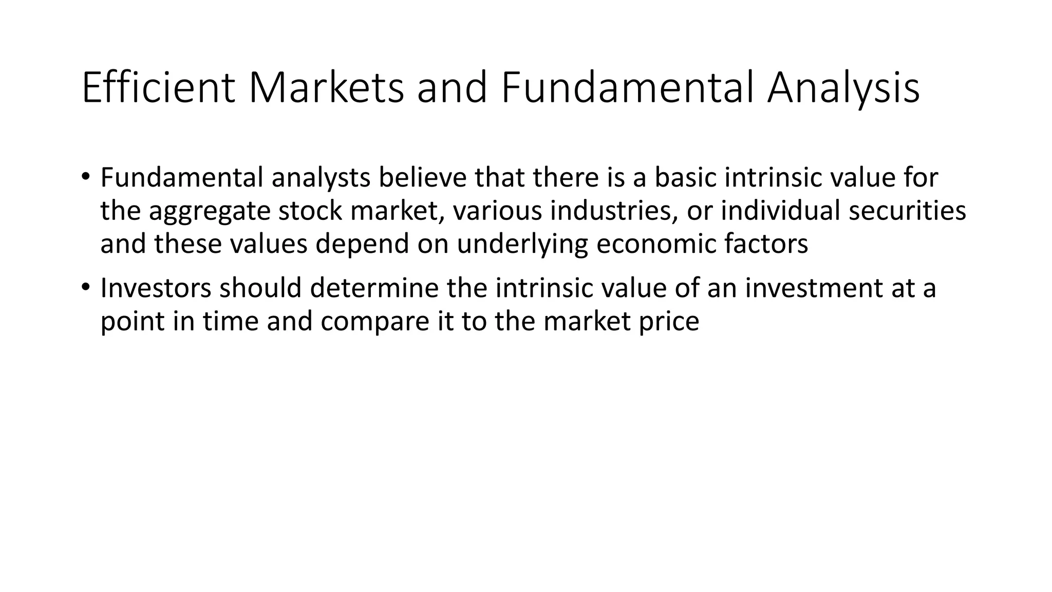 Efficient Markets and Fundamental Analysis
• Fundamental analysts believe that there is a basic intrinsic value for
the aggregate stock market, various industries, or individual securities
and these values depend on underlying economic factors
• Investors should determine the intrinsic value of an investment at a
point in time and compare it to the market price
 