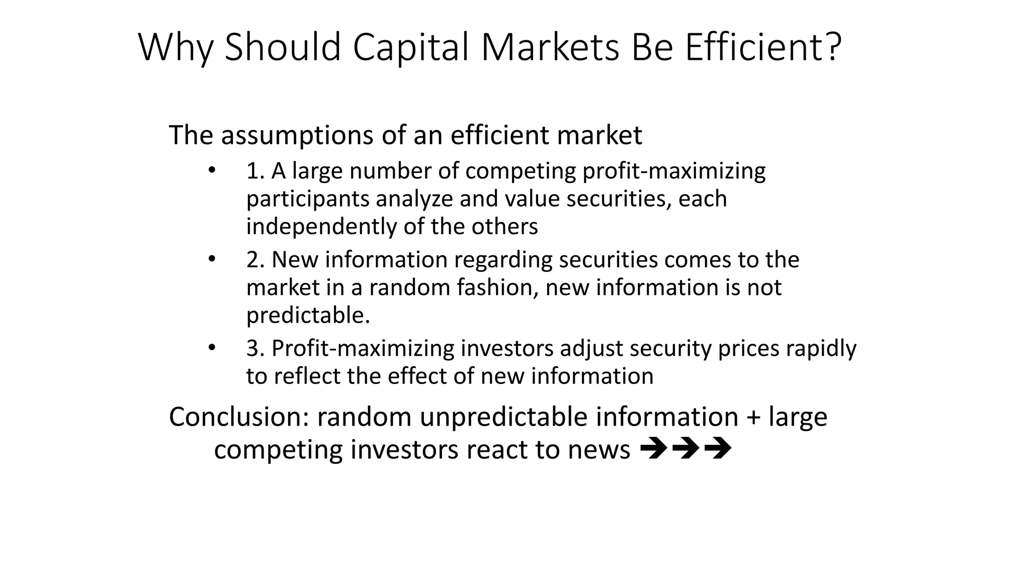 Why Should Capital Markets Be Efficient?
The assumptions of an efficient market
• 1. A large number of competing profit-maximizing
participants analyze and value securities, each
independently of the others
• 2. New information regarding securities comes to the
market in a random fashion, new information is not
predictable.
• 3. Profit-maximizing investors adjust security prices rapidly
to reflect the effect of new information
Conclusion: random unpredictable information + large
competing investors react to news 
 