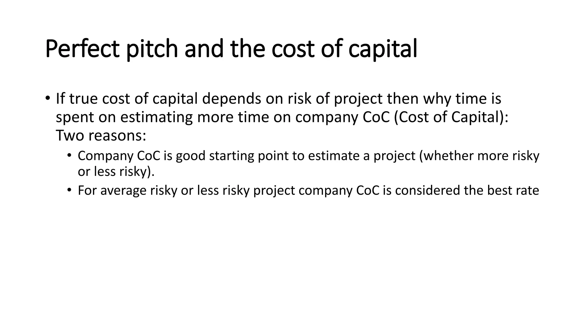 Perfect pitch and the cost of capital
• If true cost of capital depends on risk of project then why time is
spent on estimating more time on company CoC (Cost of Capital):
Two reasons:
• Company CoC is good starting point to estimate a project (whether more risky
or less risky).
• For average risky or less risky project company CoC is considered the best rate
 