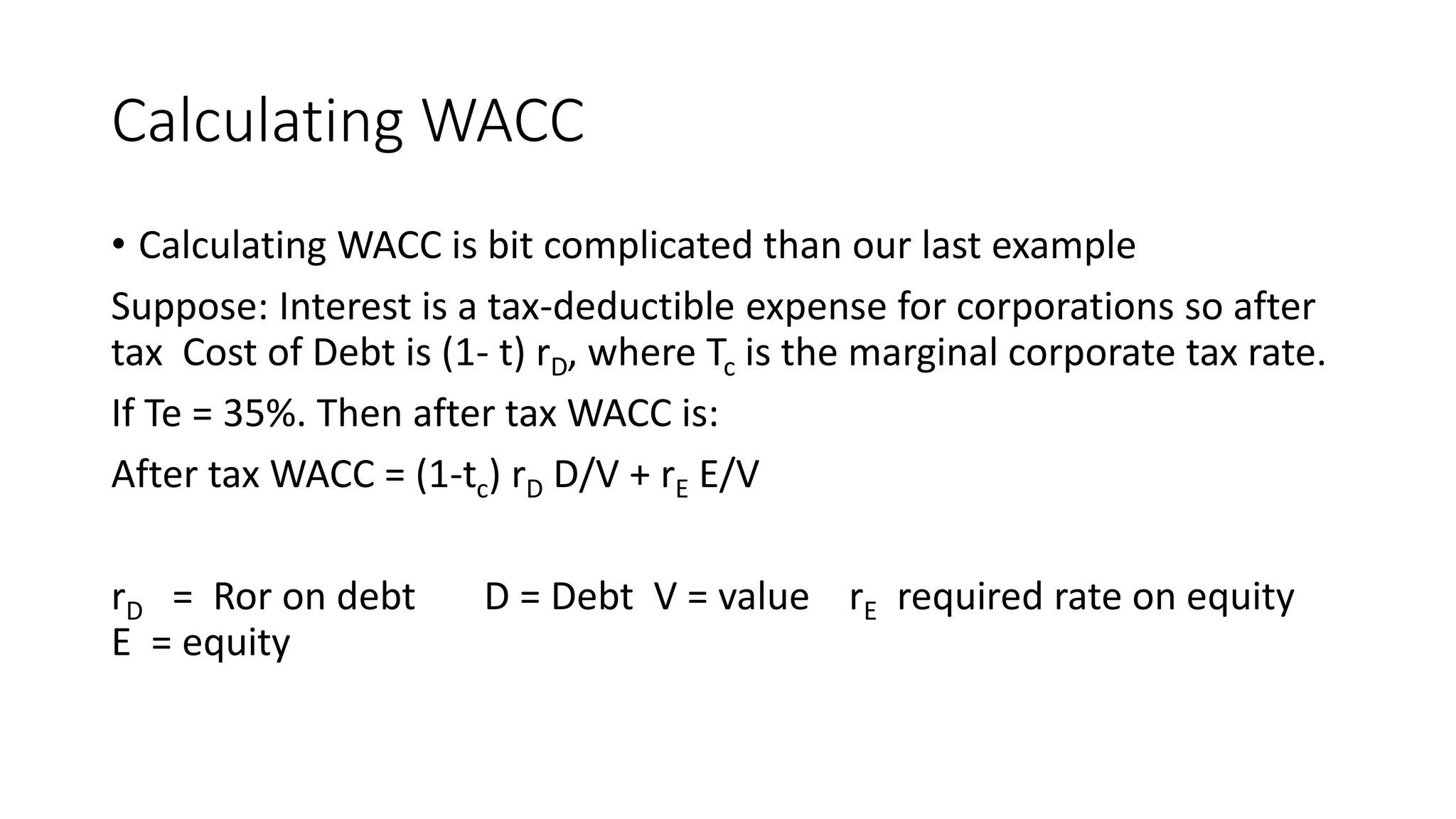 Calculating WACC
• Calculating WACC is bit complicated than our last example
Suppose: Interest is a tax-deductible expense for corporations so after
tax Cost of Debt is (1- t) rD, where Tc is the marginal corporate tax rate.
If Te = 35%. Then after tax WACC is:
After tax WACC = (1-tc) rD D/V + rE E/V
rD = Ror on debt D = Debt V = value rE required rate on equity
E = equity
 