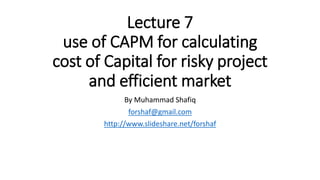 Lecture 7
use of CAPM for calculating
cost of Capital for risky project
and efficient market
By Muhammad Shafiq
forshaf@gmail.com
http://www.slideshare.net/forshaf
 