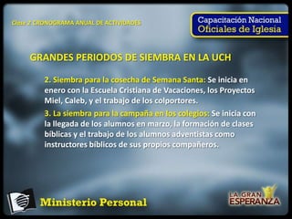 Clase 2 CRONOGRAMA ANUAL DE ACTIVIDADES




     GRANDES PERIODOS DE SIEMBRA EN LA UCH

         2. Siembra para la cosecha de Semana Santa: Se inicia en
         enero con la Escuela Cristiana de Vacaciones, los Proyectos
         Miel, Caleb, y el trabajo de los colportores.
         3. La siembra para la campaña en los colegios: Se inicia con
         la llegada de los alumnos en marzo, la formación de clases
         bíblicas y el trabajo de los alumnos adventistas como
         instructores bíblicos de sus propios compañeros.
 