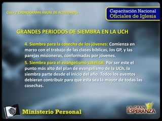 Clase 2 CRONOGRAMA ANUAL DE ACTIVIDADES




     GRANDES PERIODOS DE SIEMBRA EN LA UCH

         4. Siembra para la cosecha de los jóvenes: Comienza en
         marzo con el trabajo de las clases bíblicas, los GP, y las
         parejas misioneras, conformadas por jóvenes.
         5. Siembra para el evangelismo satelital: Por ser este el
         punto más alto del plan de evangelismo de la UCh, la
         siembra parte desde el inicio del año. Todos los eventos
         debieran contribuir para que esta sea la mayor de todas las
         cosechas.
 