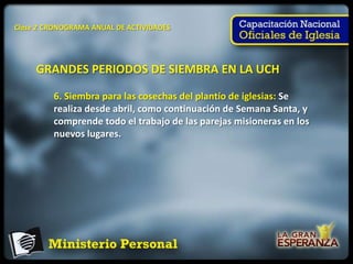 Clase 2 CRONOGRAMA ANUAL DE ACTIVIDADES




     GRANDES PERIODOS DE SIEMBRA EN LA UCH

         6. Siembra para las cosechas del plantío de iglesias: Se
         realiza desde abril, como continuación de Semana Santa, y
         comprende todo el trabajo de las parejas misioneras en los
         nuevos lugares.
 