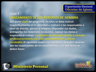 Clase 3
LANZAMIENTO DE LOS PERIODOS DE SIEMBRA
Son parte clave del programa. En ellos se debe instruir
(específicamente en la actividad a realizar) a los responsables a
nivel de distrito, iglesias y colegios, responder sus dudas,
entregarles los materiales necesarios, repasar las metas e
inspirarles al trabajo. La omisión de este paso resulta a menudo
en desconocimiento del plan, desorganización y pobres
resultados. El siguiente cuadro nos ayudará a descubrir quienes
son los responsables de los lanzamientos, y en que fecha se
deben hacer.
 