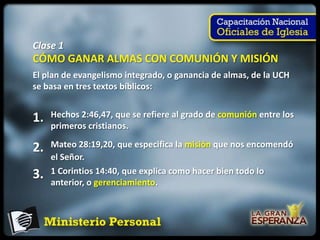 Clase 1
CÓMO GANAR ALMAS CON COMUNIÓN Y MISIÓN
El plan de evangelismo integrado, o ganancia de almas, de la UCH
se basa en tres textos bíblicos:


1.   Hechos 2:46,47, que se refiere al grado de comunión entre los
     primeros cristianos.

2.   Mateo 28:19,20, que especifica la misión que nos encomendó
     el Señor.
3.   1 Corintios 14:40, que explica como hacer bien todo lo
     anterior, o gerenciamiento.
 