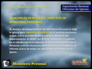 Clase 4 CAPACITACIÓNES PARA LA SIEMBRA Y COSECHA




     PRINCIPALES DEBERES DEL DIRECTOR DE
     MINISTERIO PERSONAL

     Al director del departamento de Ministerio Personal lo elige
     la iglesia para capacitarla y dirigirla en el servicio misionero
     activo, y es el presidente de la comisión directiva del
     departamento. Es deber del director presentar a la iglesia,
     en el sábado mensual asignado al departamento Ministerio
     Personal, y en las reuniones administrativas de la iglesia, un
     informe acerca de todas las actividades misioneras de la
     iglesia.
 