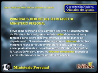 Clase 4 CAPACITACIÓNES PARA LA SIEMBRA Y COSECHA




     PRINCIPALES DEBERES DEL SECRETARIO DE
     MINISTERIO PERSONAL

     Servir como secretario de la comisión directiva del departamento
     de Ministerio Personal, preparando las actas de sus reuniones y
     tomando parte activa en la implementación de los planes del
     departamento. El secretario debe registrar los informes de la obra
     misionera hecha por los miembros de la iglesia, y completar y
     enviar puntualmente al departamento de Ministerio Personal de
     la Asociación/Misión/ todos los informes trimestrales requeridos
     y otras informaciones acerca de tales actividades.
 