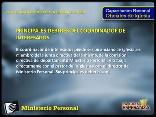 Clase 4 CAPACITACIÓNES PARA LA SIEMBRA Y COSECHA




     PRINCIPALES DEBERES DEL COORDINADOR DE
     INTERESADOS

     El coordinador de interesados puede ser un anciano de iglesia, es
     miembro de la junta directiva de la misma, de la comisión
     directiva del departamento Ministerio Personal, y trabaja
     directamente con el pastor de la iglesia y con el director de
     Ministerio Personal. Sus principales deberes son:
 
