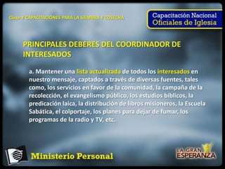 Clase 4 CAPACITACIÓNES PARA LA SIEMBRA Y COSECHA




     PRINCIPALES DEBERES DEL COORDINADOR DE
     INTERESADOS

        a. Mantener una lista actualizada de todos los interesados en
        nuestro mensaje, captados a través de diversas fuentes, tales
        como, los servicios en favor de la comunidad, la campaña de la
        recolección, el evangelismo público, los estudios bíblicos, la
        predicación laica, la distribución de libros misioneros, la Escuela
        Sabática, el colportaje, los planes para dejar de fumar, los
        programas de la radio y TV, etc.
 