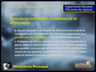 Clase 4 CAPACITACIÓNES PARA LA SIEMBRA Y COSECHA




     PRINCIPALES DEBERES DEL COORDINADOR DE
     INTERESADOS

          b. Ayudar al pastor y al director de Ministerio Personal en la
          inscripción y el reclutamiento de miembros capacitados para
          atender con estudios bíblicos a las personas interesadas.
          c. Presentar un informe mensual ante la junta directiva de la
          iglesia sobre el número de interesados y el número atendidos
          con estudios. Una vez que se ha cultivado suficientemente el
          interés de una persona, se debe entregar su nombre al pastor
          quien le tomará la decisión de bautismo.
 