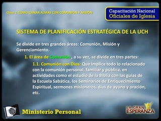 Clase 1 CÓMO GANAR ALMAS CON COMUNIÓN Y MISIÓN




     SISTEMA DE PLANIFICACIÓN ESTRATÉGICA DE LA UCH

     Se divide en tres grandes áreas: Comunión, Misión y
     Gerenciamiento.
         1. El área de Comunión , a su vez, se divide en tres partes:
              1.1. Comunión con Dios: Que implica todo lo relacionado
              con la comunión personal, familiar y pública, en
              actividades como el estudio de la Biblia con las guías de
              la Escuela Sabática, los Seminarios de Enriquecimiento
              Espiritual, sermones misioneros, días de ayuno y oración,
              etc.
 