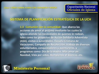 Clase 1 CÓMO GANAR ALMAS CON COMUNIÓN Y MISIÓN




     SISTEMA DE PLANIFICACIÓN ESTRATÉGICA DE LA UCH

             1.3 Comunión con la comunidad: Que abarca las
             acciones de amor al prójimo mediante las cuales la
             iglesia atiende las necesidades de quienes le rodean,
             tales como los proyectos de Acción Solidaria Adventista
             (ASA), visitas a autoridades, Escuela Cristiana de
             Vacaciones, Campaña de Recolección, trabajo de diversos
             voluntariados, conquistadores y aventureros, y
             programas como: Día de la madre, Más amor en
             Navidad, Vida por vidas, Rompiendo el Silencio, etc.
 
