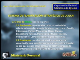Clase 1 CÓMO GANAR ALMAS CON COMUNIÓN Y MISIÓN




     SISTEMA DE PLANIFICACIÓN ESTRATÉGICA DE LA UCH

         2. El área de Misión, tiene dos partes:
              2.1 Bautizando: que envuelve todas las actividades
              relacionadas con la ganancia de almas, tales como: Oración
              Intercesora, Parejas Misioneras, Clases Bíblicas,
              Evangelismo Público, Plantación de Nuevas Iglesias,
              Publicaciones, Comunicaciones, e iglesia receptiva.
              2.2 Enseñando: que abarca todos los seminarios de
              capacitación para aquellos que desean aprender a trabajar,
              ya sea que ocupen algún cargo, o se están incorporando
              recientemente a la iglesia (Ciclo de Discipulado).
 