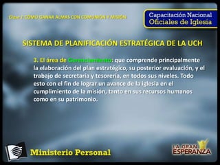 Clase 1 CÓMO GANAR ALMAS CON COMUNIÓN Y MISIÓN




     SISTEMA DE PLANIFICACIÓN ESTRATÉGICA DE LA UCH

         3. El área de Gerenciamiento: que comprende principalmente
         la elaboración del plan estratégico, su posterior evaluación, y el
         trabajo de secretaría y tesorería, en todos sus niveles. Todo
         esto con el fin de lograr un avance de la iglesia en el
         cumplimiento de la misión, tanto en sus recursos humanos
         como en su patrimonio.
 
