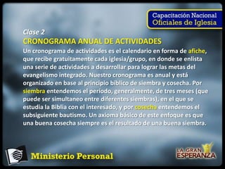 Clase 2
CRONOGRAMA ANUAL DE ACTIVIDADES
Un cronograma de actividades es el calendario en forma de afiche,
que recibe gratuitamente cada iglesia/grupo, en donde se enlista
una serie de actividades a desarrollar para lograr las metas del
evangelismo integrado. Nuestro cronograma es anual y está
organizado en base al principio bíblico de siembra y cosecha. Por
siembra entendemos el período, generalmente, de tres meses (que
puede ser simultaneo entre diferentes siembras), en el que se
estudia la Biblia con el interesado, y por cosecha entendemos el
subsiguiente bautismo. Un axioma básico de este enfoque es que
una buena cosecha siempre es el resultado de una buena siembra.
 