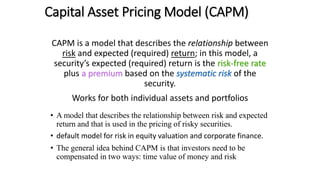 CAPM is a model that describes the relationship between
risk and expected (required) return; in this model, a
security’s expected (required) return is the risk-free rate
plus a premium based on the systematic risk of the
security.
Works for both individual assets and portfolios
• A model that describes the relationship between risk and expected
return and that is used in the pricing of risky securities.
• default model for risk in equity valuation and corporate finance.
• The general idea behind CAPM is that investors need to be
compensated in two ways: time value of money and risk
Capital Asset Pricing Model (CAPM)
 