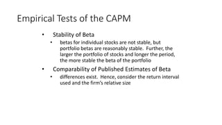 Empirical Tests of the CAPM
• Stability of Beta
• betas for individual stocks are not stable, but
portfolio betas are reasonably stable. Further, the
larger the portfolio of stocks and longer the period,
the more stable the beta of the portfolio
• Comparability of Published Estimates of Beta
• differences exist. Hence, consider the return interval
used and the firm’s relative size
 