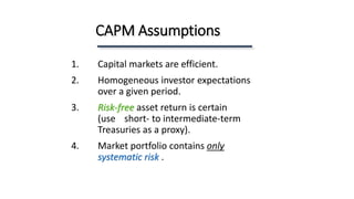 1. Capital markets are efficient.
2. Homogeneous investor expectations
over a given period.
3. Risk-free asset return is certain
(use short- to intermediate-term
Treasuries as a proxy).
4. Market portfolio contains only
systematic risk .
CAPM Assumptions
 