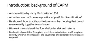 Introduction: background of CAPM
• Article written by Harry Markowitz in 1952
• Attention was on “common practice of portfolio diversification”.
• He showed how exactly portfolio returns by choosing that do not
move exactly together (covariance).
• His work is considered the foundation for risk and returns
• Markowitz showed that for a given level of expected return and for a given
security universe, knowledge of the covariance and correlation matrices are
required.
 