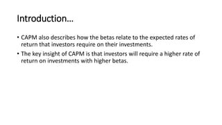 Introduction…
• CAPM also describes how the betas relate to the expected rates of
return that investors require on their investments.
• The key insight of CAPM is that investors will require a higher rate of
return on investments with higher betas.
 
