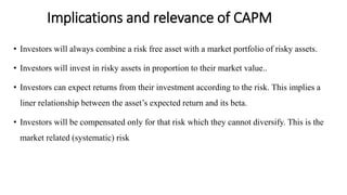 Implications and relevance of CAPM
• Investors will always combine a risk free asset with a market portfolio of risky assets.
• Investors will invest in risky assets in proportion to their market value..
• Investors can expect returns from their investment according to the risk. This implies a
liner relationship between the asset’s expected return and its beta.
• Investors will be compensated only for that risk which they cannot diversify. This is the
market related (systematic) risk
 