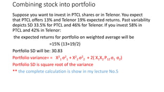 Combining stock into portfolio
Suppose you want to invest in PTCL shares or in Telenor. You expect
that PTCL offers 13% and Telenor 19% expected returns. Past variability
depicts SD 33.5% for PTCL and 46% for Telenor. If you invest 58% in
PTCL and 42% in Telenor:
the expected returns for portfolio on weighted average will be
=15% (13+19/2)
Portfolio SD will be: 30.83
Portfolio variance= = X2
1 σ2
1 + X2
2 σ2
2 + 2( X1X2 P12 σ1 σ2)
Portfolio SD is square root of the variance
** the complete calculation is show in my lecture No.5
 