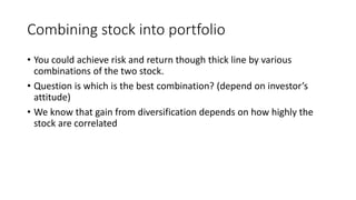 Combining stock into portfolio
• You could achieve risk and return though thick line by various
combinations of the two stock.
• Question is which is the best combination? (depend on investor’s
attitude)
• We know that gain from diversification depends on how highly the
stock are correlated
 