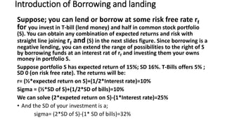 Introduction of Borrowing and landing
Suppose; you can lend or borrow at some risk free rate rf
for you invest in T-bill (lend money) and half in common stock portfolio
(S). You can obtain any combination of expected returns and risk with
straight line joining rf and (S) in the next slides figure. Since borrowing is a
negative lending, you can extend the range of possibilities to the right of S
by borrowing funds at an interest rat of rf and investing them your owns
money in portfolio S.
Suppose portfolio S has expected return of 15%; SD 16%. T-Bills offers 5% ;
SD 0 (on risk free rate). The returns will be:
r= (½*expected return on S)+(1/2*Interest rate)=10%
Sigma = (½*SD of S)+(1/2*SD of bills)=10%
We can solve (2*expeted return on S)-(1*Interest rate)=25%
• And the SD of your investment is a;
sigma= (2*SD of S)-(1* SD of bills)=32%
 