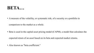 BETA…
• A measure of the volatility, or systematic risk, of a security or a portfolio in
comparison to the market as a whole.
• Beta is used in the capital asset pricing model (CAPM), a model that calculates the
expected return of an asset based on its beta and expected market returns.
• Also known as "beta coefficient."
 