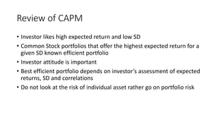 Review of CAPM
• Investor likes high expected return and low SD
• Common Stock portfolios that offer the highest expected return for a
given SD known efficient portfolio
• Investor attitude is important
• Best efficient portfolio depends on investor’s assessment of expected
returns, SD and correlations
• Do not look at the risk of individual asset rather go on portfolio risk
 