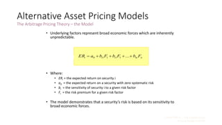 CHAPTER 9 – The Capital Asset
Pricing Model (CAPM)
9 - 37
Alternative Asset Pricing Models
The Arbitrage Pricing Theory – the Model
• Underlying factors represent broad economic forces which are inherently
unpredictable.
• Where:
• ERi = the expected return on security i
• a0 = the expected return on a security with zero systematic risk
• bi = the sensitivity of security i to a given risk factor
• Fi = the risk premium for a given risk factor
• The model demonstrates that a security’s risk is based on its sensitivity to
broad economic forces.
...11110 niniii FbFbFbaER [9-10]
 