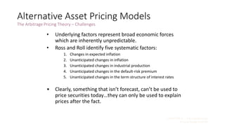 CHAPTER 9 – The Capital Asset
Pricing Model (CAPM)
9 - 38
Alternative Asset Pricing Models
The Arbitrage Pricing Theory – Challenges
• Underlying factors represent broad economic forces
which are inherently unpredictable.
• Ross and Roll identify five systematic factors:
1. Changes in expected inflation
2. Unanticipated changes in inflation
3. Unanticipated changes in industrial production
4. Unanticipated changes in the default-risk premium
5. Unanticipated changes in the term structure of interest rates
• Clearly, something that isn’t forecast, can’t be used to
price securities today…they can only be used to explain
prices after the fact.
 