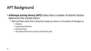 40
APT Background
• Arbitrage pricing theory (APT) states that a number of distinct factors
determine the market return
• Roll and Ross state that a security’s long-run return is a function of changes in:
• Inflation
• Industrial production
• Risk premiums
• The slope of the term structure of interest rates
 