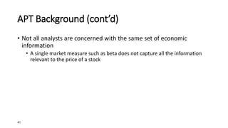 41
APT Background (cont’d)
• Not all analysts are concerned with the same set of economic
information
• A single market measure such as beta does not capture all the information
relevant to the price of a stock
 