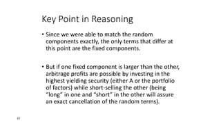 45
Key Point in Reasoning
• Since we were able to match the random
components exactly, the only terms that differ at
this point are the fixed components.
• But if one fixed component is larger than the other,
arbitrage profits are possible by investing in the
highest yielding security (either A or the portfolio
of factors) while short-selling the other (being
“long” in one and “short” in the other will assure
an exact cancellation of the random terms).
 