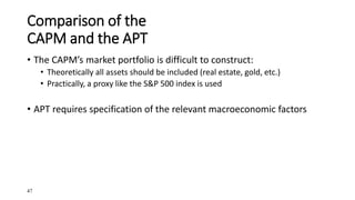 47
Comparison of the
CAPM and the APT
• The CAPM’s market portfolio is difficult to construct:
• Theoretically all assets should be included (real estate, gold, etc.)
• Practically, a proxy like the S&P 500 index is used
• APT requires specification of the relevant macroeconomic factors
 