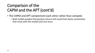 48
Comparison of the
CAPM and the APT (cont’d)
• The CAPM and APT complement each other rather than compete
• Both models predict that positive returns will result from factor sensitivities
that move with the market and vice versa
 