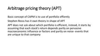 Arbitrage pricing theory (APT)
Basic concept of CAPM is to use of portfolio effiently
Stephen Rosss has it own theory in shape of APT
APT does not ask about which portfolio is efficient, instead, it starts by
assuming that each stock’s return depends partly on pervasive
macroeconomic influence or factors and partly on noise- events that
are unique to that company
 