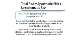 Systematic Risk is the variability of return on stocks
or portfolios associated with changes in return on
the market as a whole.
Unsystematic Risk is the variability of return on
stocks or portfolios not explained by general market
movements. It is avoidable through diversification.
Total Risk = Systematic Risk +
Unsystematic Risk
Total Risk = Systematic Risk +
Unsystematic Risk
 