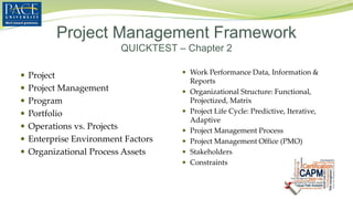  Project
 Project Management
 Program
 Portfolio
 Operations vs. Projects
 Enterprise Environment Factors
 Organizational Process Assets
 Work Performance Data, Information &
Reports
 Organizational Structure: Functional,
Projectized, Matrix
 Project Life Cycle: Predictive, Iterative,
Adaptive
 Project Management Process
 Project Management Office (PMO)
 Stakeholders
 Constraints
Project Management Framework
QUICKTEST – Chapter 2
 