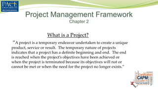 What is a Project?
“A project is a temporary endeavor undertaken to create a unique
product, service or result. The temporary nature of projects
indicates that a project has a definite beginning and end. The end
is reached when the project’s objectives have been achieved or
when the project is terminated because its objectives will not or
cannot be met or when the need for the project no longer exists.”
Project Management Framework
Chapter 2
 