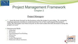 Project Managers
 “… keep the team focused on the business value the project is providing. By constantly
helping each team member to understand how his or her work impacts the project’s
value, the PM makes sure that everyone on the team makes the best decisions to keep the
project on track.”
 Interpersonal Skills
 Leadership
 Motivation
 Team Building & Trust Building
 Influencing
 Coaching
 Conflict Management
 Political & Cultural Awareness
Project Management Framework
Chapter 2
 