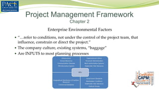 Enterprise Environmental Factors
 “…refer to conditions, not under the control of the project team, that
influence, constrain or direct the project.”
 The company culture, existing systems, “baggage”
 Are INPUTS to most planning processes
Project Management Framework
Chapter 2
 