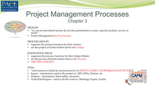 PROCESS
 “is a set of interrelated actions & activities performed to create a specific product, service or
result.”
 Project Management has 47 processes
PROCESS GROUPS
 organize the process functions by their Actions
 are the project activities broken down into 5 steps
KNOWLEDGE AREAS
 organizes the process functions by their Subject Matter
 are the process elements broken down into 10 areas
 ARE NOT LINEAR !!!
ITTOs
 “each process is linked & characterized by its INPUTS, TOOLS, TECHNIQUES & OUTPUTS.”
 Inputs – information used in the project ex. EEF, OPAs, Charter, etc
 Outputs – documents, deliverables, decisions
 Tools &Techniques – used to do the work ex. Meetings, Expert, Audits
Project Management Processes
Chapter 3
 
