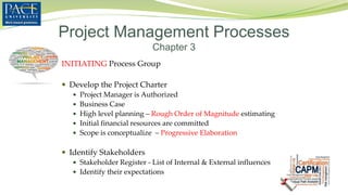 INITIATING Process Group
 Develop the Project Charter
 Project Manager is Authorized
 Business Case
 High level planning – Rough Order of Magnitude estimating
 Initial financial resources are committed
 Scope is conceptualize – Progressive Elaboration
 Identify Stakeholders
 Stakeholder Register - List of Internal & External influences
 Identify their expectations
Project Management Processes
Chapter 3
 