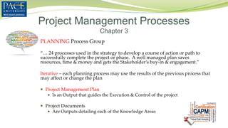 PLANNING Process Group
“… 24 processes used in the strategy to develop a course of action or path to
successfully complete the project or phase. A well managed plan saves
resources, time & money and gets the Stakeholder’s buy-in & engagement.”
Iterative – each planning process may use the results of the previous process that
may affect or change the plan
 Project Management Plan
 Is an Output that guides the Execution & Control of the project
 Project Documents
 Are Outputs detailing each of the Knowledge Areas
Project Management Processes
Chapter 3
 
