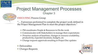 EXECUTING Process Group
“… 8 processes performed to complete the project work defined in
the Project Management Plan to meet the project objectives.”
 PM coordinates People & Resources to Do the work
 Communicates with Stakeholders to manage their expectations
 Proactive analysis of baselines, changes in resource availability,
productivity, expected durations, budgets, etc
 Change requests approvals resulting in Project Doc updates
 Deliverables
 Changes Requests
Project Management Processes
Chapter 3
 