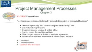 CLOSING Process Group
“… 2 processes performed to formally complete the project or contract obligations.”
 Obtain acceptance by the Customer or Sponsor to formally Close
 Conduct post-project review
 Document Lessons Learned & update OPAs
 Archive project docs as historical data
 Close out procurement activities to terminate agreements
 Perform team members’ assessments & release project resources
 Close Project
 Close Procurements
 Celebrate Your Success!!!
Project Management Processes
Chapter 3
 